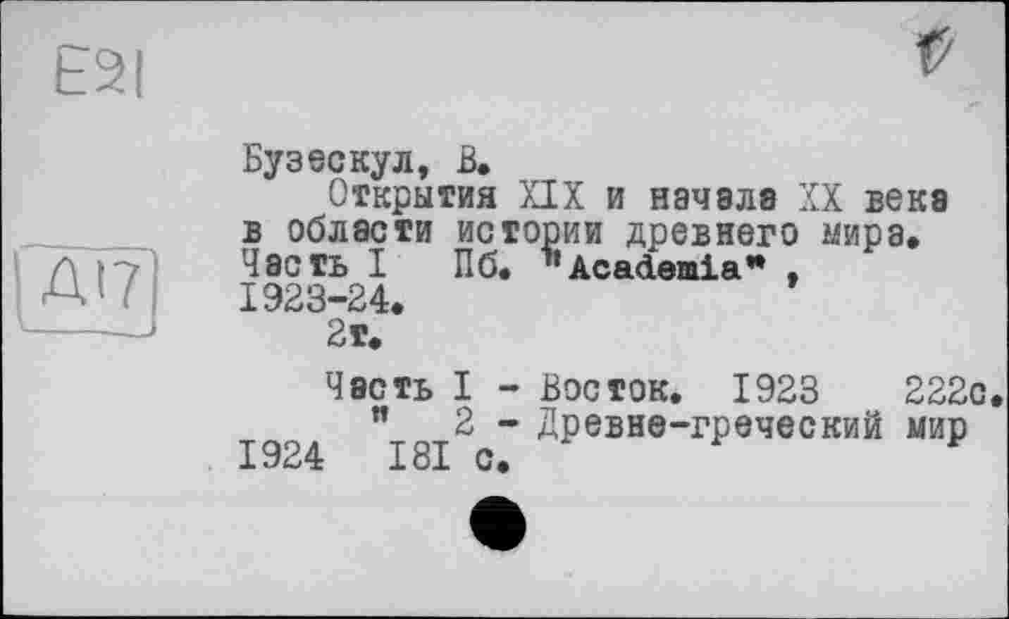 ﻿E2I
Ж
г
Бузескул, В.
Открытия XIX и начала XX века в области истории древнего мира. Часть I Пб. ’’Academia* . 1923-24.
2т.
Часть I - Восток. 1923	222с
"	2 - Древне-греческий мир
1924	181 с.